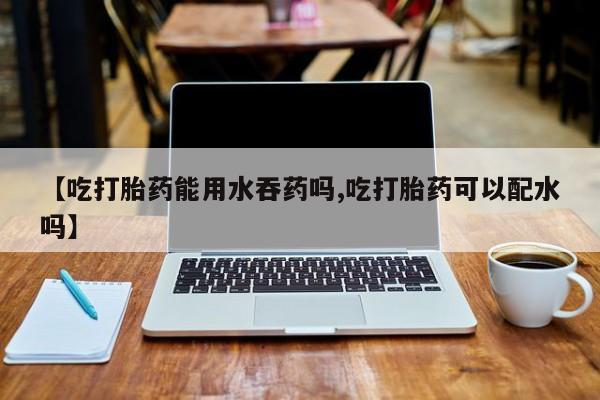 米非司酮片全国药店微信【吃打胎药能用水吞药吗,吃打胎药可以配水吗】