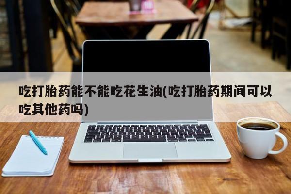 米非司酮片全国药店微信吃打胎药能不能吃花生油(吃打胎药期间可以吃其他药吗)