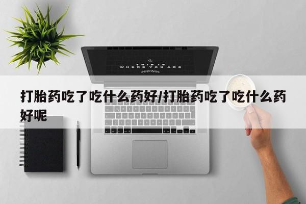 米非司酮片全国药店微信打胎药吃了吃什么药好/打胎药吃了吃什么药好呢