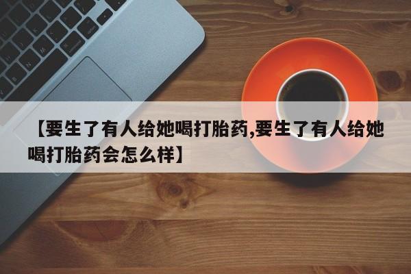 米非司酮片全国药店微信【要生了有人给她喝打胎药,要生了有人给她喝打胎药会怎么样】