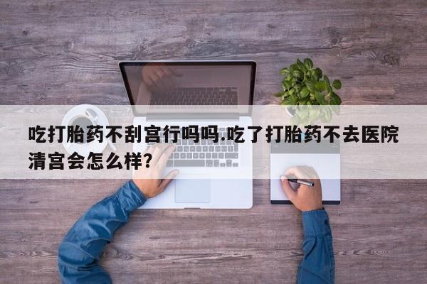 米非司酮片全国药店微信吃打胎药不刮宫行吗吗.吃了打胎药不去医院清宫会怎么样？