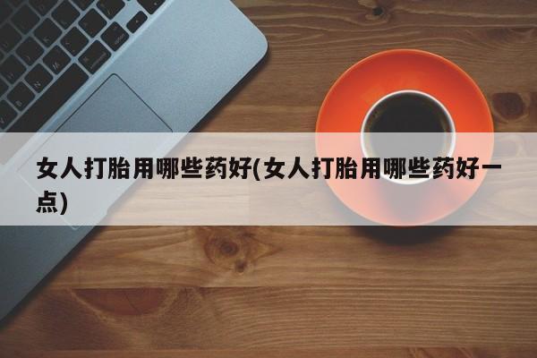 米非司酮片全国药店微信女人打胎用哪些药好(女人打胎用哪些药好一点)