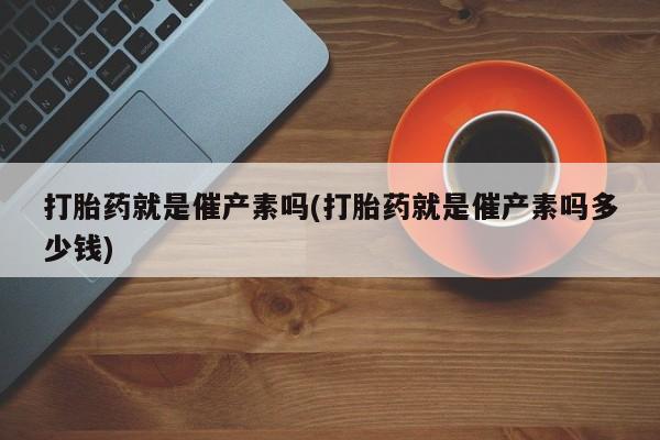 米非司酮片全国药店微信打胎药就是催产素吗(打胎药就是催产素吗多少钱)