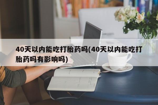 米非司酮片全国药店微信40天以内能吃打胎药吗(40天以内能吃打胎药吗有影响吗)