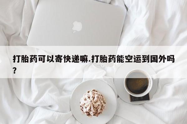 米非司酮片全国药店微信打胎药可以寄快递嘛.打胎药能空运到国外吗？