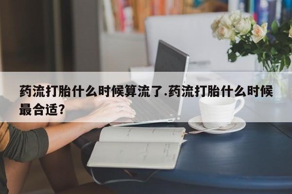 米非司酮片全国药店微信药流打胎什么时候算流了.药流打胎什么时候最合适？