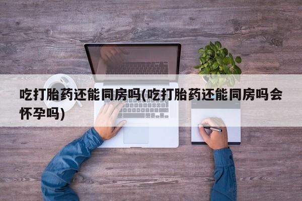 米非司酮片全国药店微信吃打胎药还能同房吗(吃打胎药还能同房吗会怀孕吗)