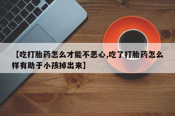 米非司酮片全国药店微信【吃打胎药怎么才能不恶心,吃了打胎药怎么样有助于小孩掉出来】