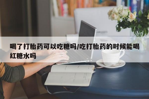 米非司酮片全国药店微信喝了打胎药可以吃糖吗/吃打胎药的时候能喝红糖水吗