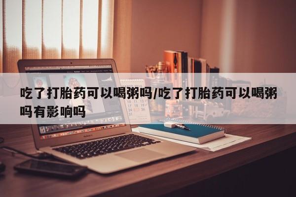 米非司酮片全国药店微信吃了打胎药可以喝粥吗/吃了打胎药可以喝粥吗有影响吗