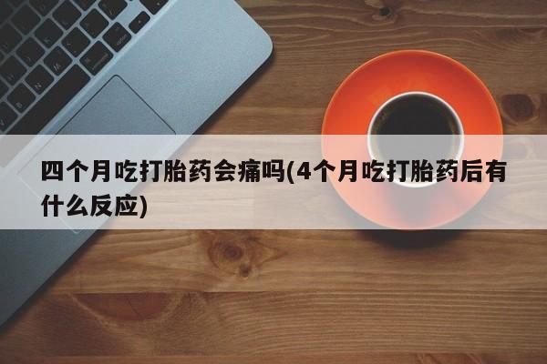 米非司酮片全国药店微信四个月吃打胎药会痛吗(4个月吃打胎药后有什么反应)