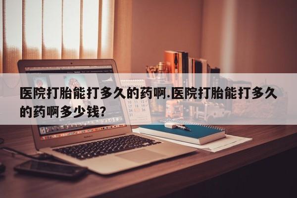 米非司酮片全国药店微信医院打胎能打多久的药啊.医院打胎能打多久的药啊多少钱？
