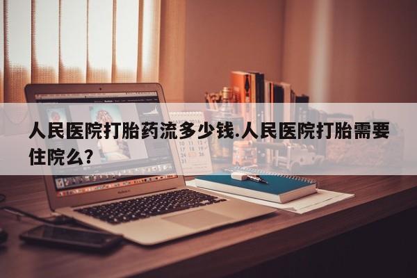 米非司酮片全国药店微信人民医院打胎药流多少钱.人民医院打胎需要住院么？