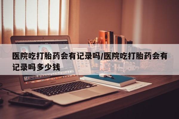 米非司酮片全国药店微信医院吃打胎药会有记录吗/医院吃打胎药会有记录吗多少钱