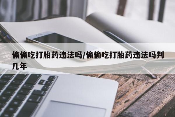 米非司酮片全国药店微信偷偷吃打胎药违法吗/偷偷吃打胎药违法吗判几年