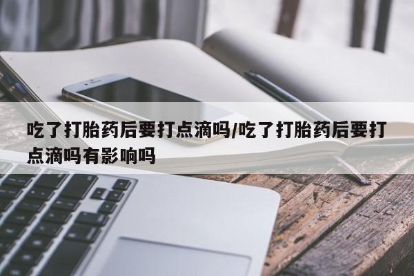 米非司酮片全国药店微信吃了打胎药后要打点滴吗/吃了打胎药后要打点滴吗有影响吗