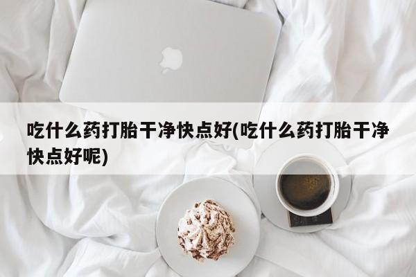 米非司酮片全国药店微信吃什么药打胎干净快点好(吃什么药打胎干净快点好呢)