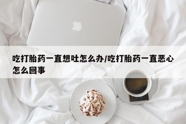 米非司酮片全国药店微信吃打胎药一直想吐怎么办/吃打胎药一直恶心怎么回事