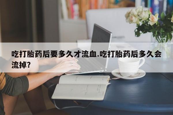 米非司酮片全国药店微信吃打胎药后要多久才流血.吃打胎药后多久会流掉？
