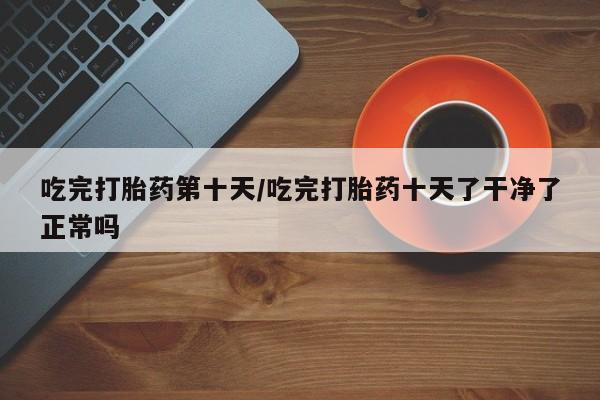 米非司酮片全国药店微信吃完打胎药第十天/吃完打胎药十天了干净了正常吗