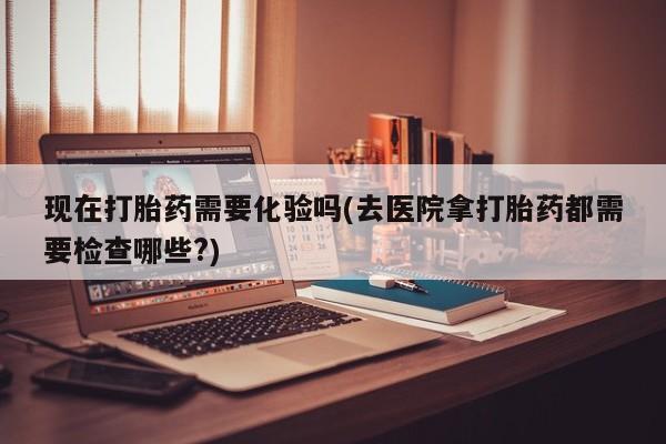 米非司酮片全国药店微信现在打胎药需要化验吗(去医院拿打胎药都需要检查哪些?)