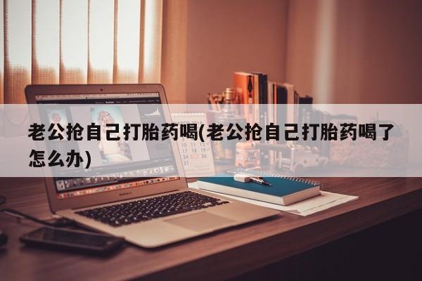 米非司酮片全国药店微信老公抢自己打胎药喝(老公抢自己打胎药喝了怎么办)
