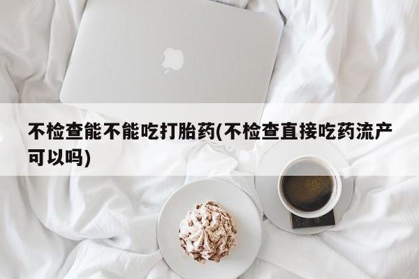 米非司酮片全国药店微信不检查能不能吃打胎药(不检查直接吃药流产可以吗)