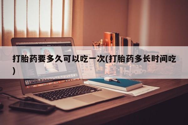 米非司酮片全国药店微信打胎药要多久可以吃一次(打胎药多长时间吃)