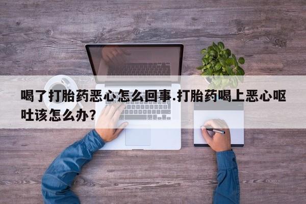 米非司酮片全国药店微信喝了打胎药恶心怎么回事.打胎药喝上恶心呕吐该怎么办？