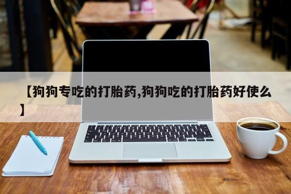 米非司酮片全国药店微信【狗狗专吃的打胎药,狗狗吃的打胎药好使么】