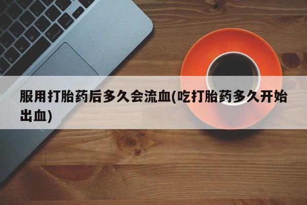 米非司酮片全国药店微信服用打胎药后多久会流血(吃打胎药多久开始出血)