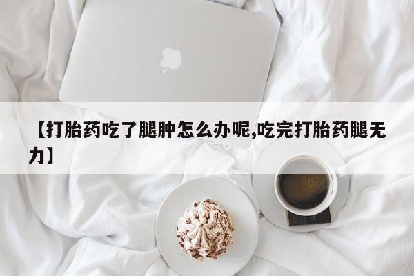 米非司酮片全国药店微信【打胎药吃了腿肿怎么办呢,吃完打胎药腿无力】