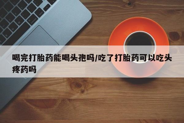 米非司酮片全国药店微信喝完打胎药能喝头孢吗/吃了打胎药可以吃头疼药吗