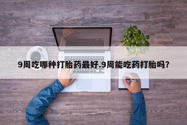 米非司酮片全国药店微信9周吃哪种打胎药最好.9周能吃药打胎吗？