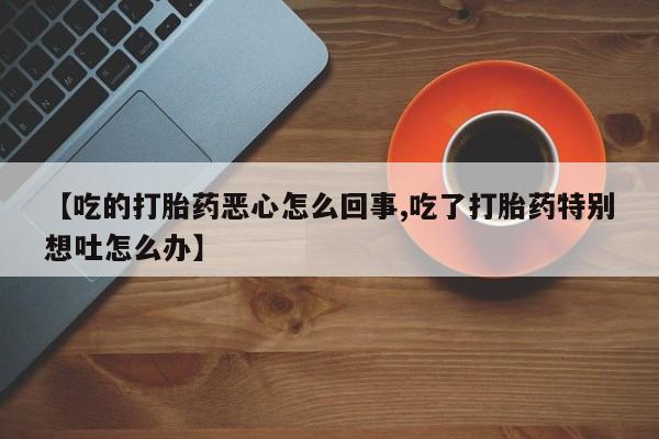 米非司酮片全国药店微信【吃的打胎药恶心怎么回事,吃了打胎药特别想吐怎么办】