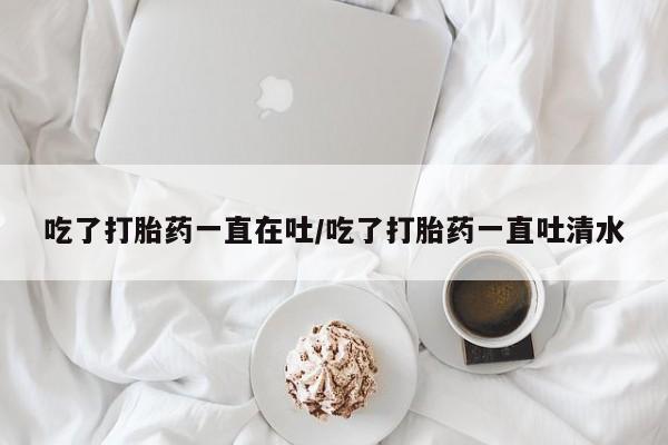 米非司酮片全国药店微信吃了打胎药一直在吐/吃了打胎药一直吐清水