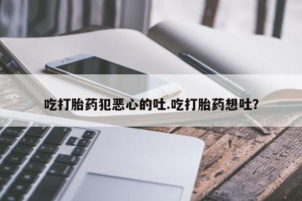 米非司酮片全国药店微信吃打胎药犯恶心的吐.吃打胎药想吐？