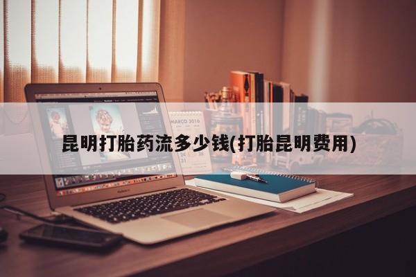 米非司酮片全国药店微信昆明打胎药流多少钱(打胎昆明费用)