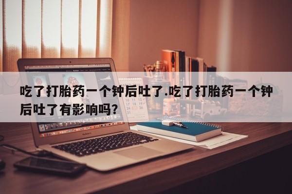 米非司酮片全国药店微信吃了打胎药一个钟后吐了.吃了打胎药一个钟后吐了有影响吗？