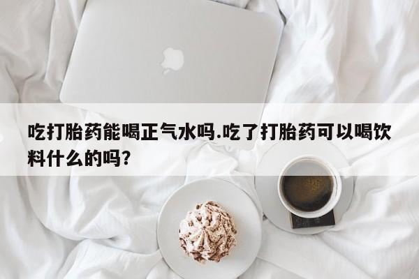 米非司酮片全国药店微信吃打胎药能喝正气水吗.吃了打胎药可以喝饮料什么的吗？