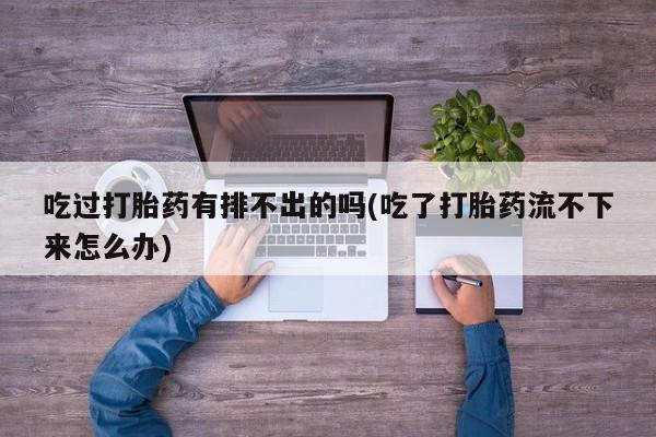 米非司酮片全国药店微信吃过打胎药有排不出的吗(吃了打胎药流不下来怎么办)
