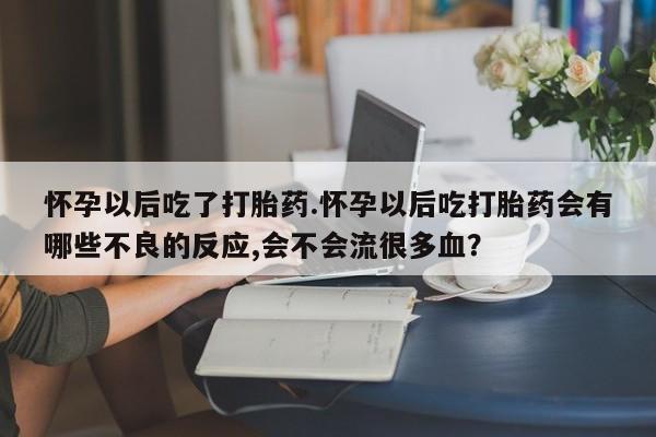 米非司酮片全国药店微信怀孕以后吃了打胎药.怀孕以后吃打胎药会有哪些不良的反应,会不会流很多血？