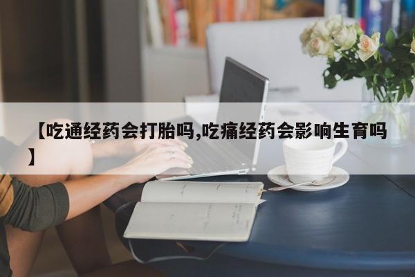 米非司酮片全国药店微信【吃通经药会打胎吗,吃痛经药会影响生育吗】
