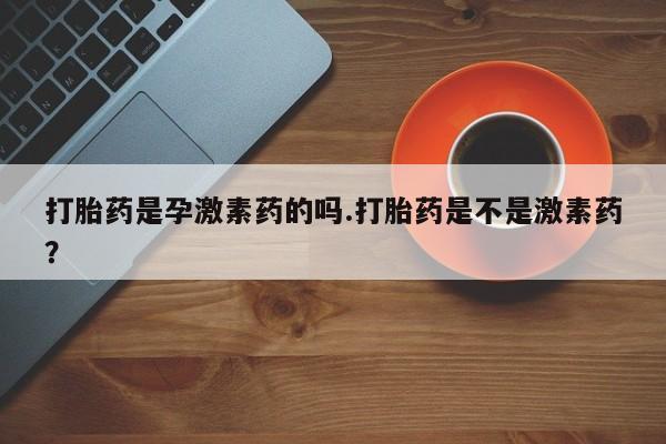 米非司酮片全国药店微信打胎药是孕激素药的吗.打胎药是不是激素药？
