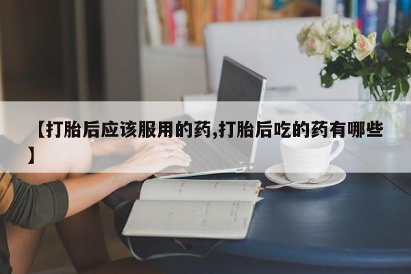 米非司酮片全国药店微信【打胎后应该服用的药,打胎后吃的药有哪些】