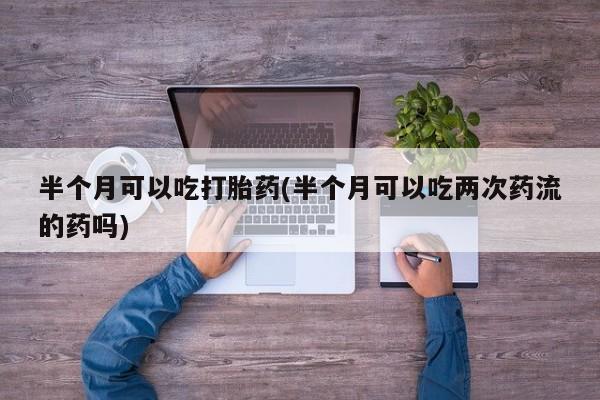 米非司酮片全国药店微信半个月可以吃打胎药(半个月可以吃两次药流的药吗)
