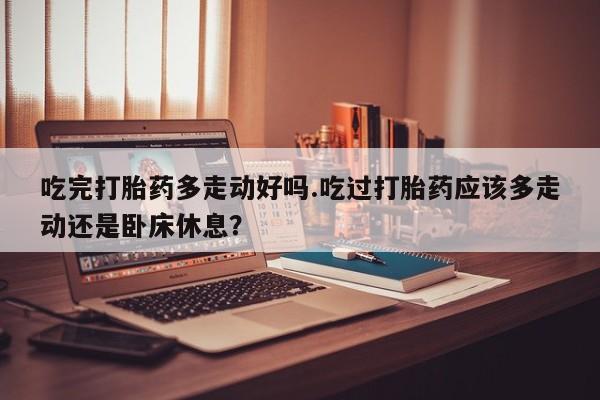 米非司酮片全国药店微信吃完打胎药多走动好吗.吃过打胎药应该多走动还是卧床休息？