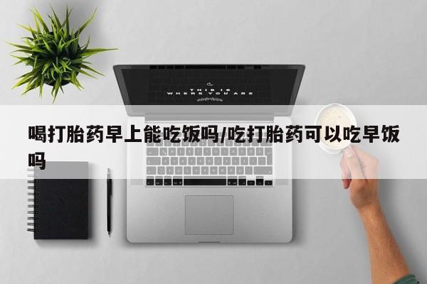 米非司酮片全国药店微信喝打胎药早上能吃饭吗/吃打胎药可以吃早饭吗