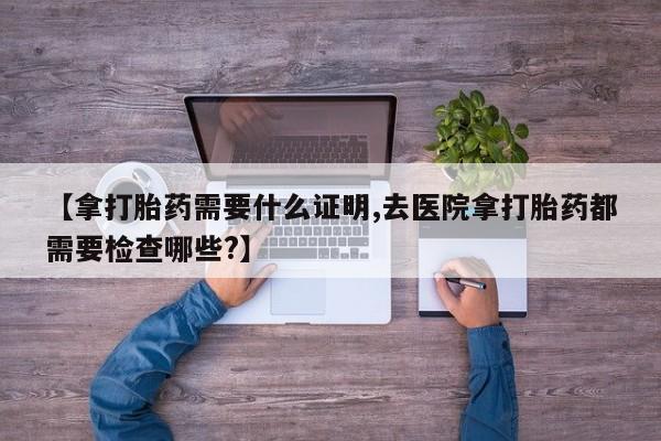 米非司酮片全国药店微信【拿打胎药需要什么证明,去医院拿打胎药都需要检查哪些?】