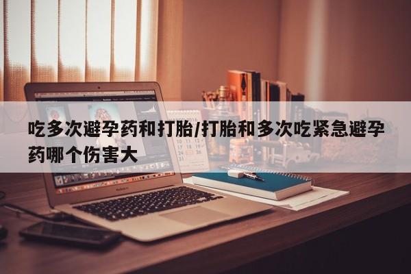 米非司酮片全国药店微信吃多次避孕药和打胎/打胎和多次吃紧急避孕药哪个伤害大